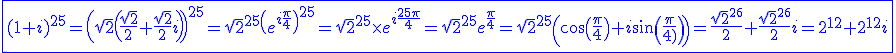 3$\blue \fbox{(1+i)^{25}=\(\sqrt{2}\(\fr{\sqrt{2}}{2}+\fr{\sqrt{2}}{2}i\)\)^{25}=\sqrt{2}^{25}\(e^{i\fr{\pi}{4}}\)^{25}=\sqrt{2}^{25}\times e^{i\fr{25\pi}{4}}=\sqrt{2}^{25}e^{\fr{\pi}{4}}=\sqrt{2}^{25}\(\cos\(\fr{\pi}{4}\)+i\sin\(\fr{\pi}{4}\)\)=\fr{\sqrt{2}^{26}}{2}+\fr{\sqrt{2}^{26}}{2}i=2^{12}+2^{12}i